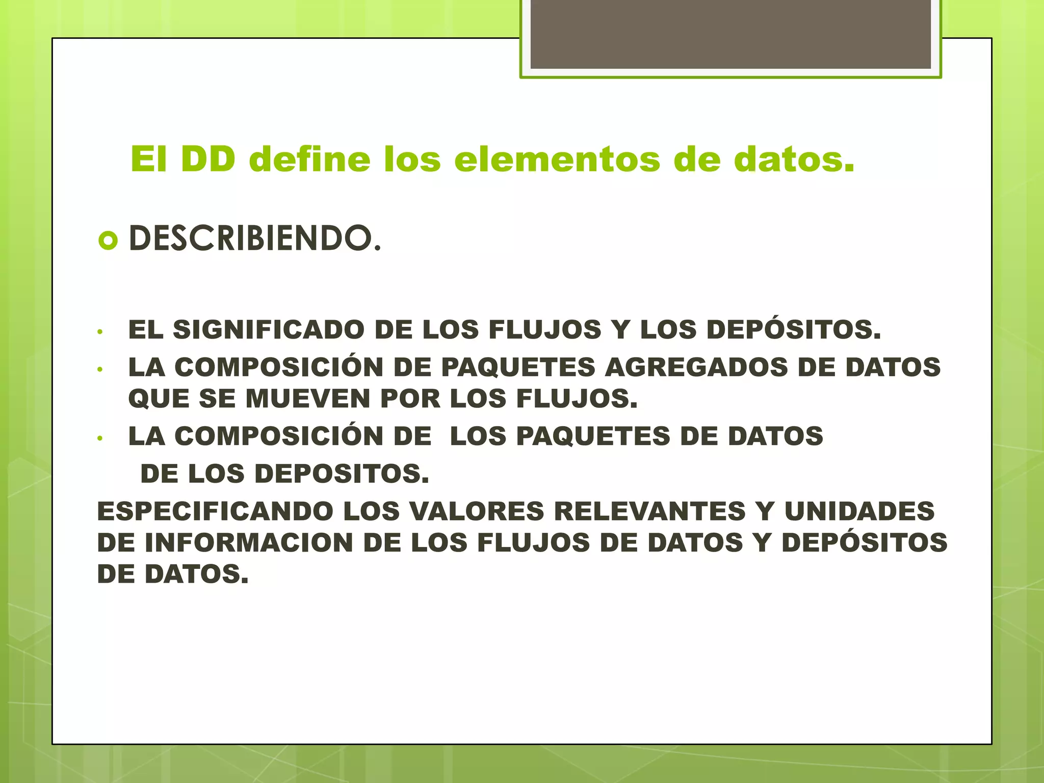 El DD define los elementos de datos.
 DESCRIBIENDO.
• EL SIGNIFICADO DE LOS FLUJOS Y LOS DEPÓSITOS.
• LA COMPOSICIÓN DE PAQUETES AGREGADOS DE DATOS
QUE SE MUEVEN POR LOS FLUJOS.
• LA COMPOSICIÓN DE LOS PAQUETES DE DATOS
DE LOS DEPOSITOS.
ESPECIFICANDO LOS VALORES RELEVANTES Y UNIDADES
DE INFORMACION DE LOS FLUJOS DE DATOS Y DEPÓSITOS
DE DATOS.
 