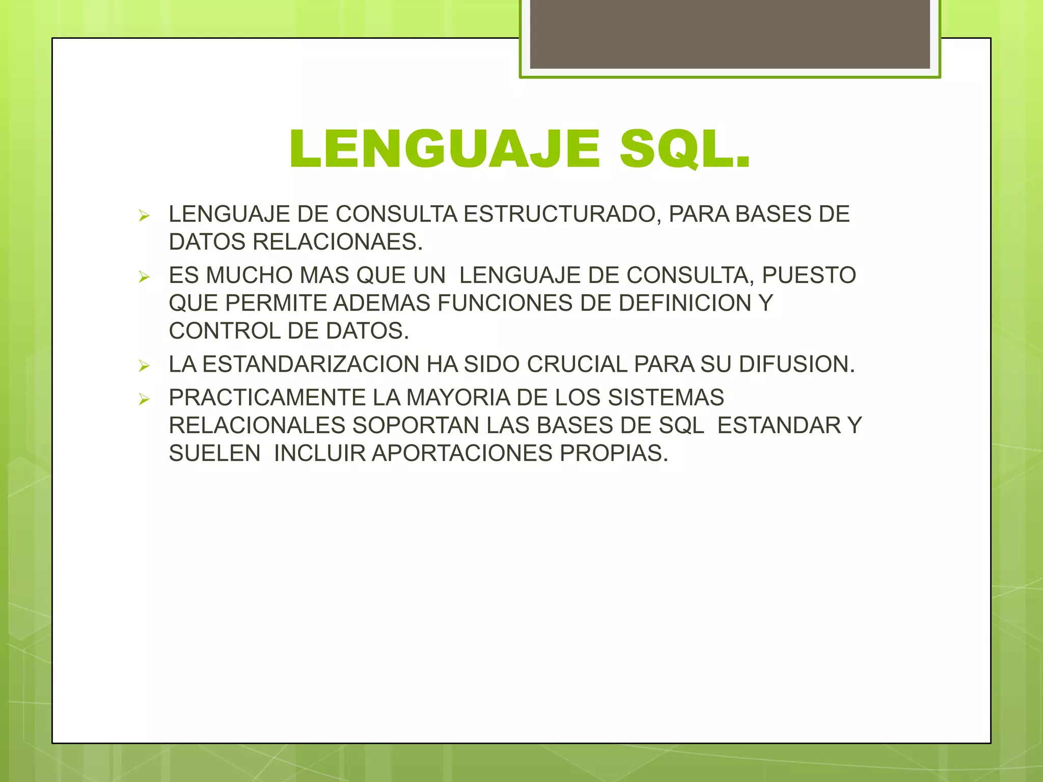 LENGUAJE SQL.
 LENGUAJE DE CONSULTA ESTRUCTURADO, PARA BASES DE
DATOS RELACIONAES.
 ES MUCHO MAS QUE UN LENGUAJE DE CONSULTA, PUESTO
QUE PERMITE ADEMAS FUNCIONES DE DEFINICION Y
CONTROL DE DATOS.
 LA ESTANDARIZACION HA SIDO CRUCIAL PARA SU DIFUSION.
 PRACTICAMENTE LA MAYORIA DE LOS SISTEMAS
RELACIONALES SOPORTAN LAS BASES DE SQL ESTANDAR Y
SUELEN INCLUIR APORTACIONES PROPIAS.
 