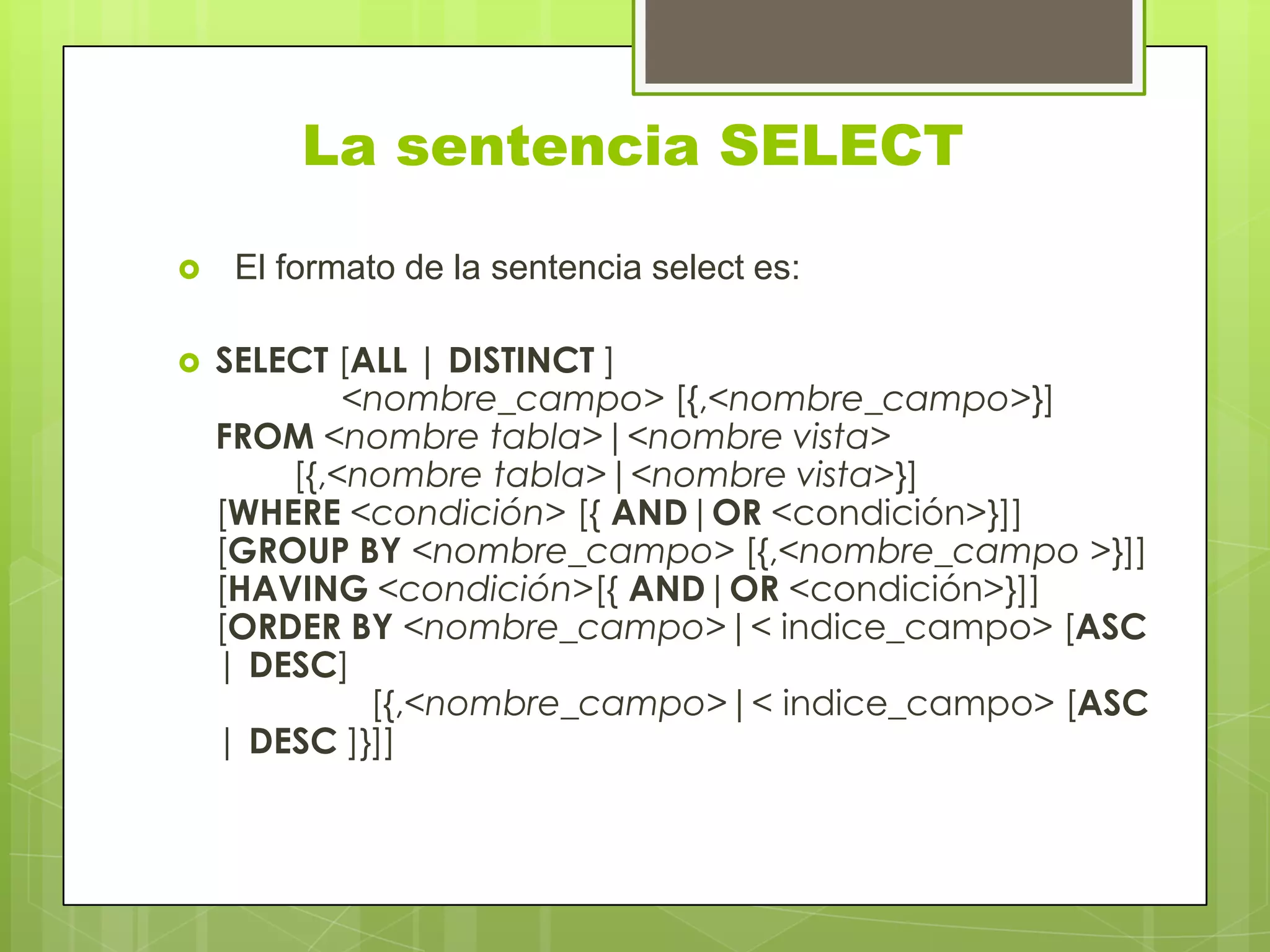 La sentencia SELECT
 El formato de la sentencia select es:
 SELECT [ALL | DISTINCT ]
<nombre_campo> [{,<nombre_campo>}]
FROM <nombre tabla>|<nombre vista>
[{,<nombre tabla>|<nombre vista>}]
[WHERE <condición> [{ AND|OR <condición>}]]
[GROUP BY <nombre_campo> [{,<nombre_campo >}]]
[HAVING <condición>[{ AND|OR <condición>}]]
[ORDER BY <nombre_campo>|< indice_campo> [ASC
| DESC]
[{,<nombre_campo>|< indice_campo> [ASC
| DESC ]}]]
 