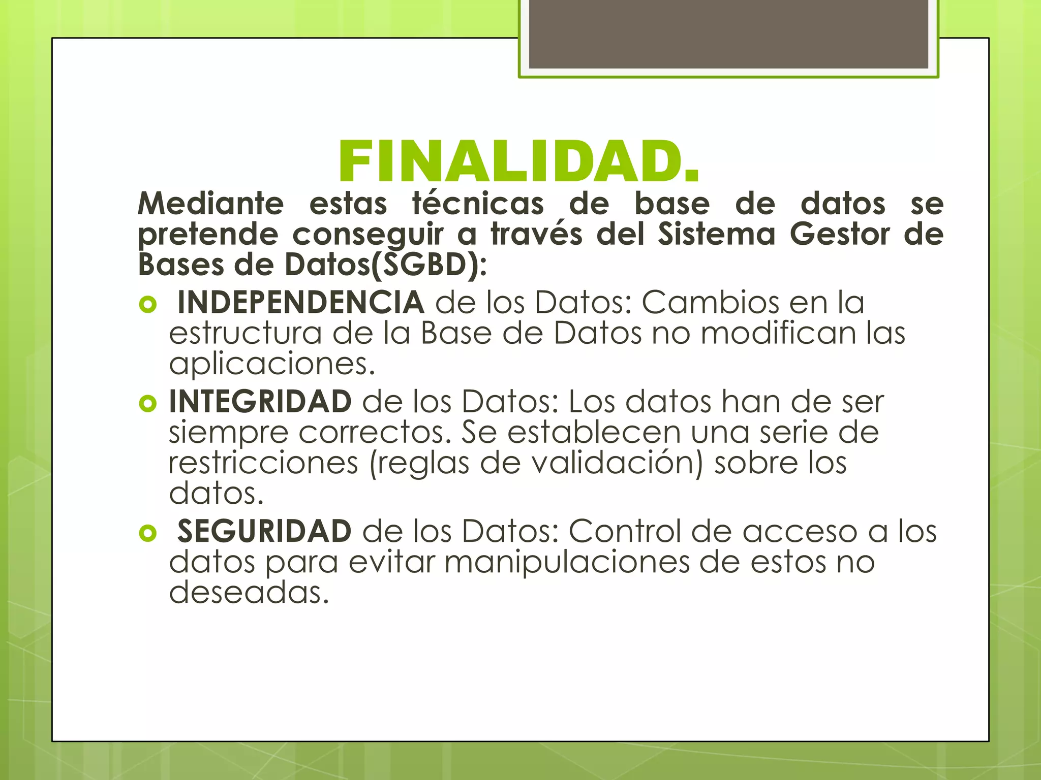 FINALIDAD.
Mediante estas técnicas de base de datos se
pretende conseguir a través del Sistema Gestor de
Bases de Datos(SGBD):
 INDEPENDENCIA de los Datos: Cambios en la
estructura de la Base de Datos no modifican las
aplicaciones.
 INTEGRIDAD de los Datos: Los datos han de ser
siempre correctos. Se establecen una serie de
restricciones (reglas de validación) sobre los
datos.
 SEGURIDAD de los Datos: Control de acceso a los
datos para evitar manipulaciones de estos no
deseadas.
 