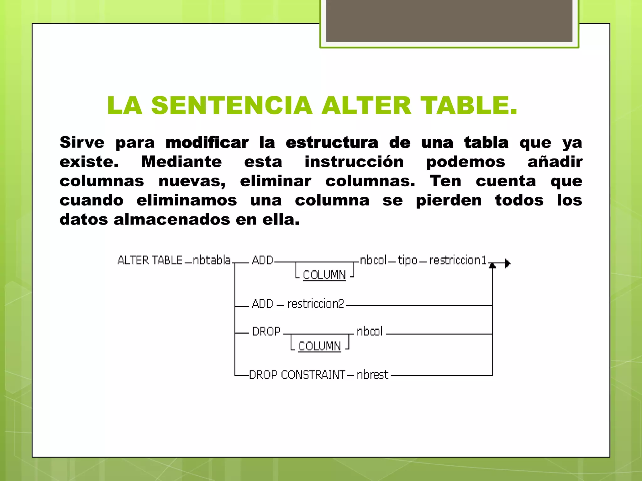 LA SENTENCIA ALTER TABLE.
Sirve para modificar la estructura de una tabla que ya
existe. Mediante esta instrucción podemos añadir
columnas nuevas, eliminar columnas. Ten cuenta que
cuando eliminamos una columna se pierden todos los
datos almacenados en ella.
 