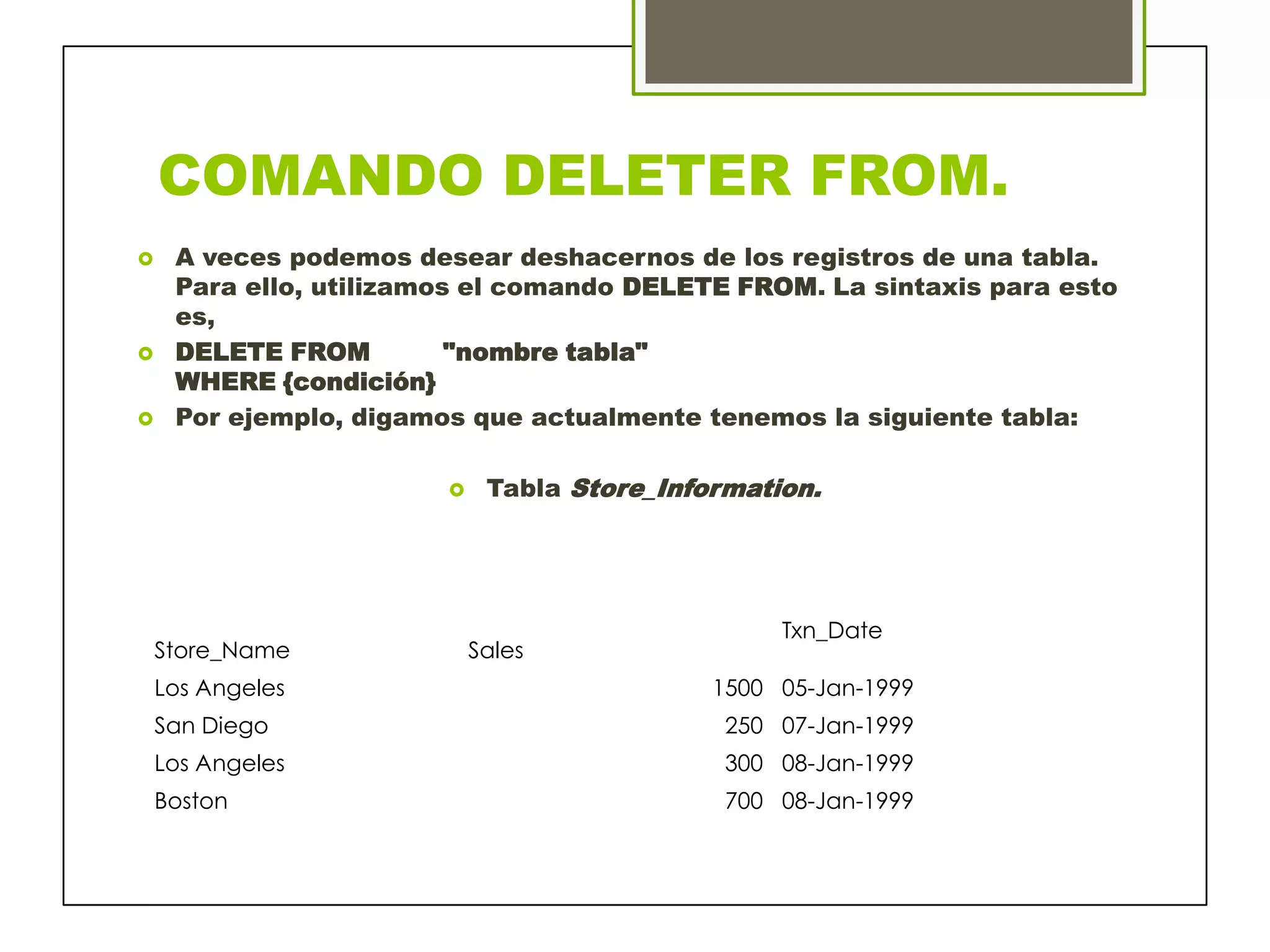 COMANDO DELETER FROM.
 A veces podemos desear deshacernos de los registros de una tabla.
Para ello, utilizamos el comando DELETE FROM. La sintaxis para esto
es,
 DELETE FROM "nombre tabla"
WHERE {condición}
 Por ejemplo, digamos que actualmente tenemos la siguiente tabla:
 Tabla Store_Information.
Txn_Date
Store_Name Sales
Los Angeles 1500 05-Jan-1999
San Diego 250 07-Jan-1999
Los Angeles 300 08-Jan-1999
Boston 700 08-Jan-1999
 