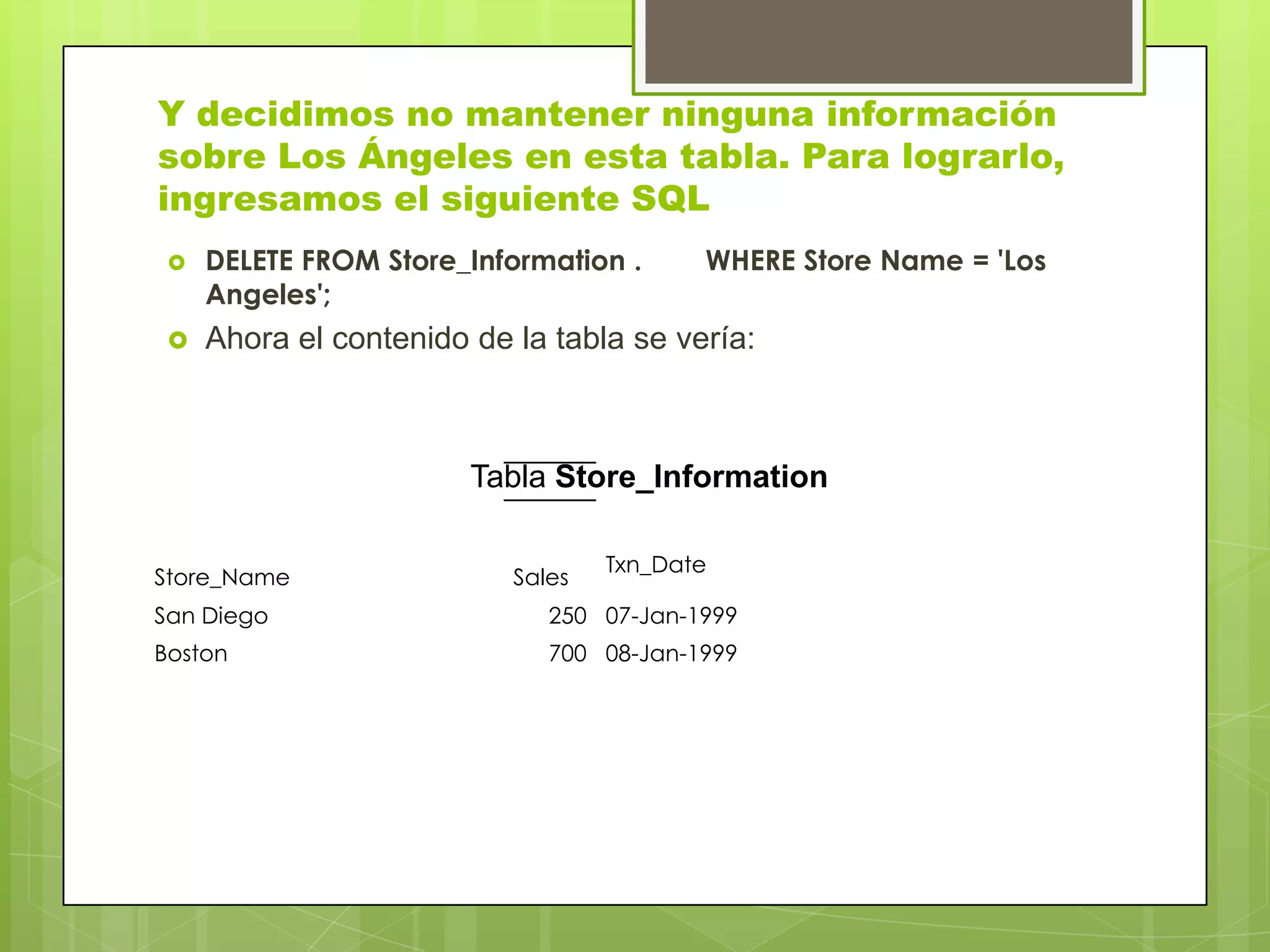Y decidimos no mantener ninguna información
sobre Los Ángeles en esta tabla. Para lograrlo,
ingresamos el siguiente SQL
 DELETE FROM Store_Information . WHERE Store Name = 'Los
Angeles';
 Ahora el contenido de la tabla se vería:
Txn_Date
Store_Name Sales
San Diego 250 07-Jan-1999
Boston 700 08-Jan-1999
Tabla Store_Information
 
