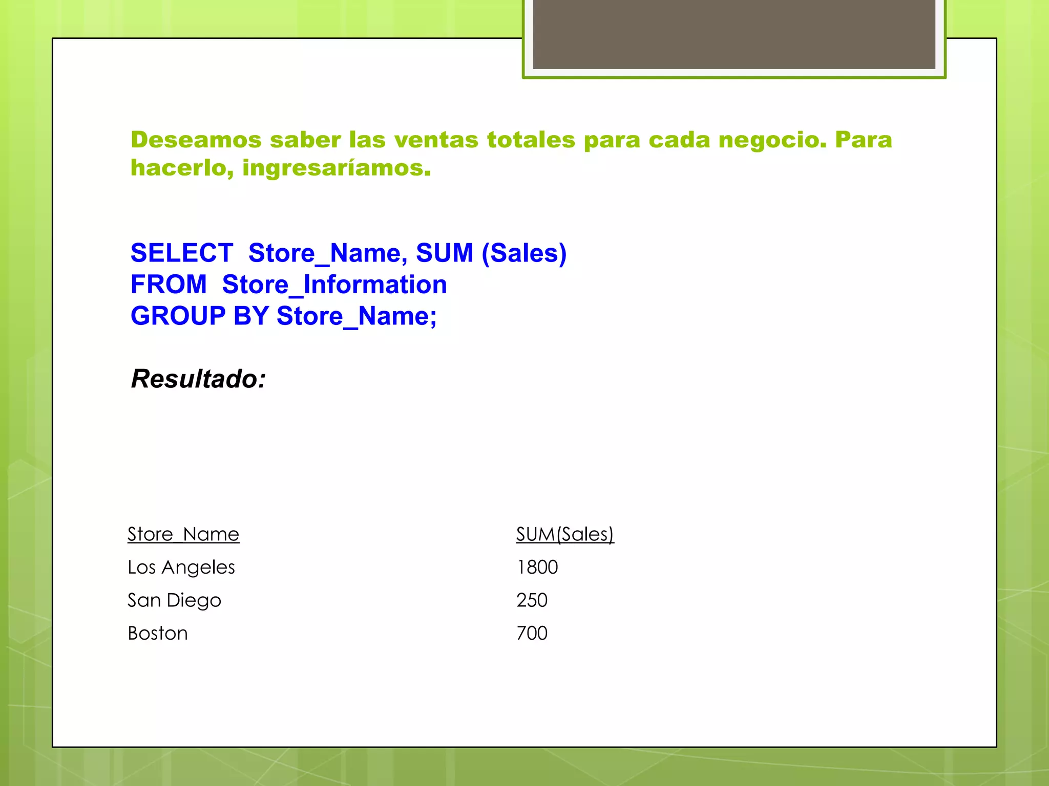 Deseamos saber las ventas totales para cada negocio. Para
hacerlo, ingresaríamos.
Store_Name SUM(Sales)
Los Angeles 1800
San Diego 250
Boston 700
SELECT Store_Name, SUM (Sales)
FROM Store_Information
GROUP BY Store_Name;
Resultado:
 