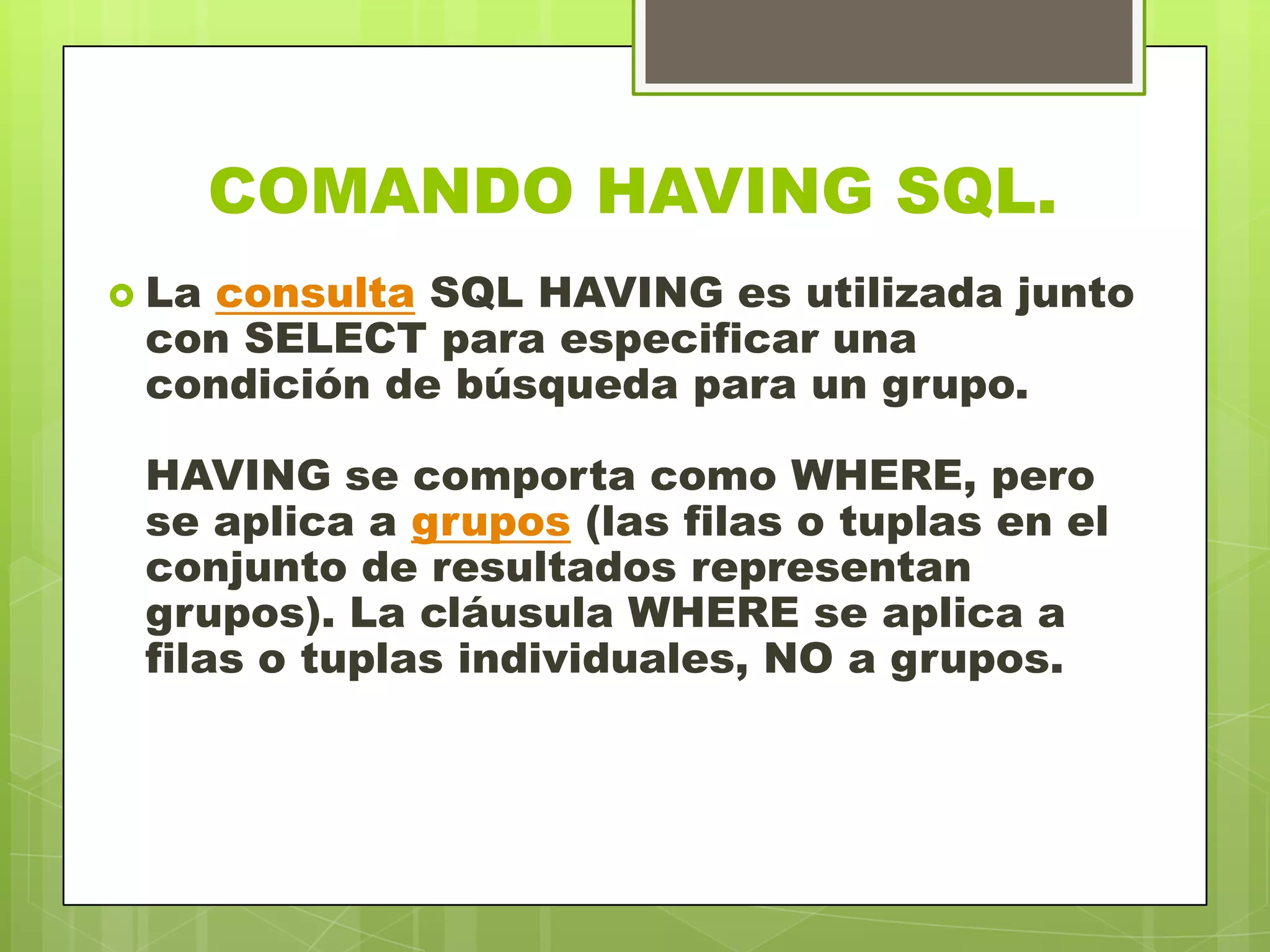 COMANDO HAVING SQL.
 La consulta SQL HAVING es utilizada junto
con SELECT para especificar una
condición de búsqueda para un grupo.
HAVING se comporta como WHERE, pero
se aplica a grupos (las filas o tuplas en el
conjunto de resultados representan
grupos). La cláusula WHERE se aplica a
filas o tuplas individuales, NO a grupos.
 