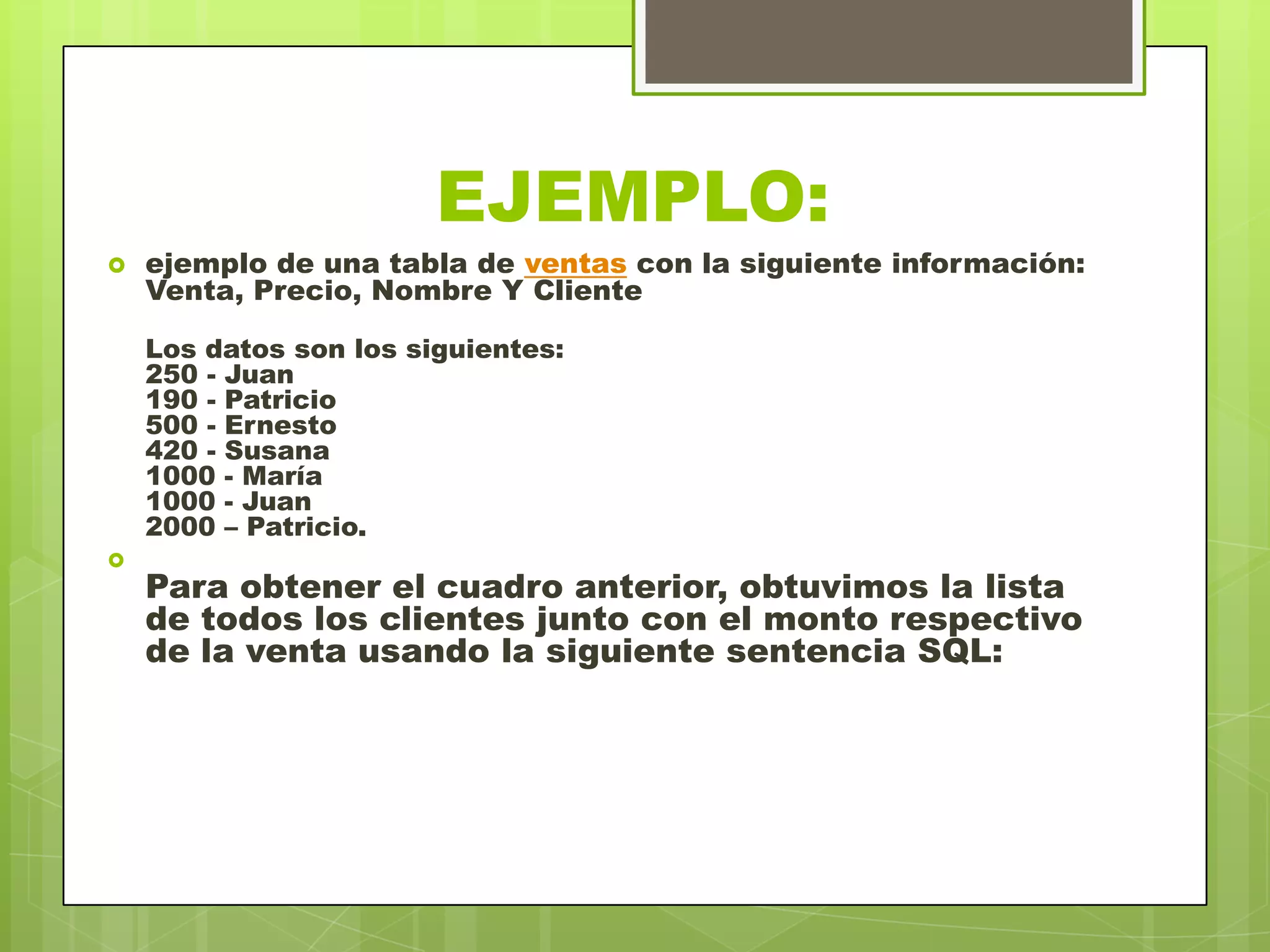 EJEMPLO:
 ejemplo de una tabla de ventas con la siguiente información:
Venta, Precio, Nombre Y Cliente
Los datos son los siguientes:
250 - Juan
190 - Patricio
500 - Ernesto
420 - Susana
1000 - María
1000 - Juan
2000 – Patricio.

Para obtener el cuadro anterior, obtuvimos la lista
de todos los clientes junto con el monto respectivo
de la venta usando la siguiente sentencia SQL:
 