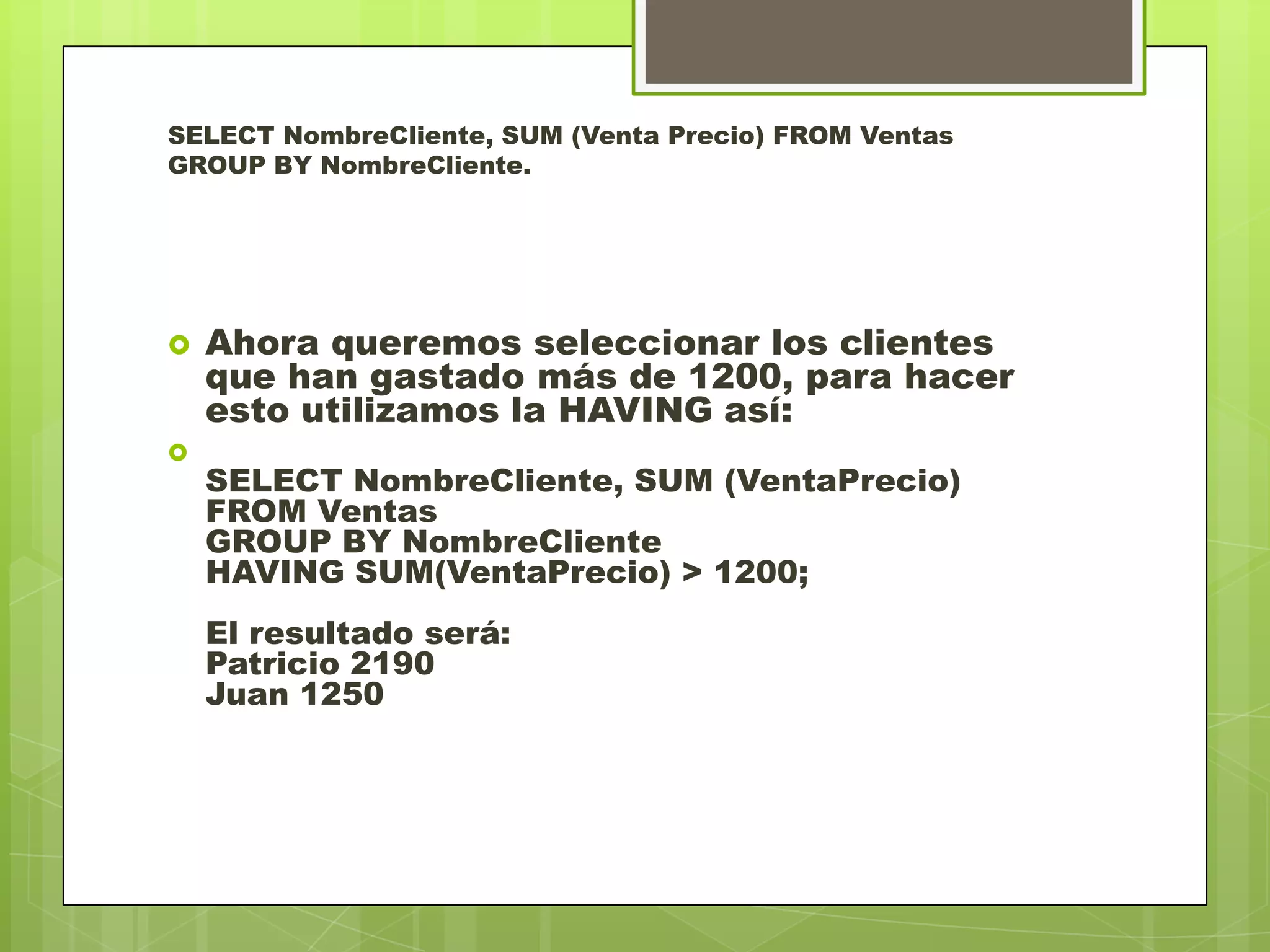 SELECT NombreCliente, SUM (Venta Precio) FROM Ventas
GROUP BY NombreCliente.
 Ahora queremos seleccionar los clientes
que han gastado más de 1200, para hacer
esto utilizamos la HAVING así:

SELECT NombreCliente, SUM (VentaPrecio)
FROM Ventas
GROUP BY NombreCliente
HAVING SUM(VentaPrecio) > 1200;
El resultado será:
Patricio 2190
Juan 1250
 