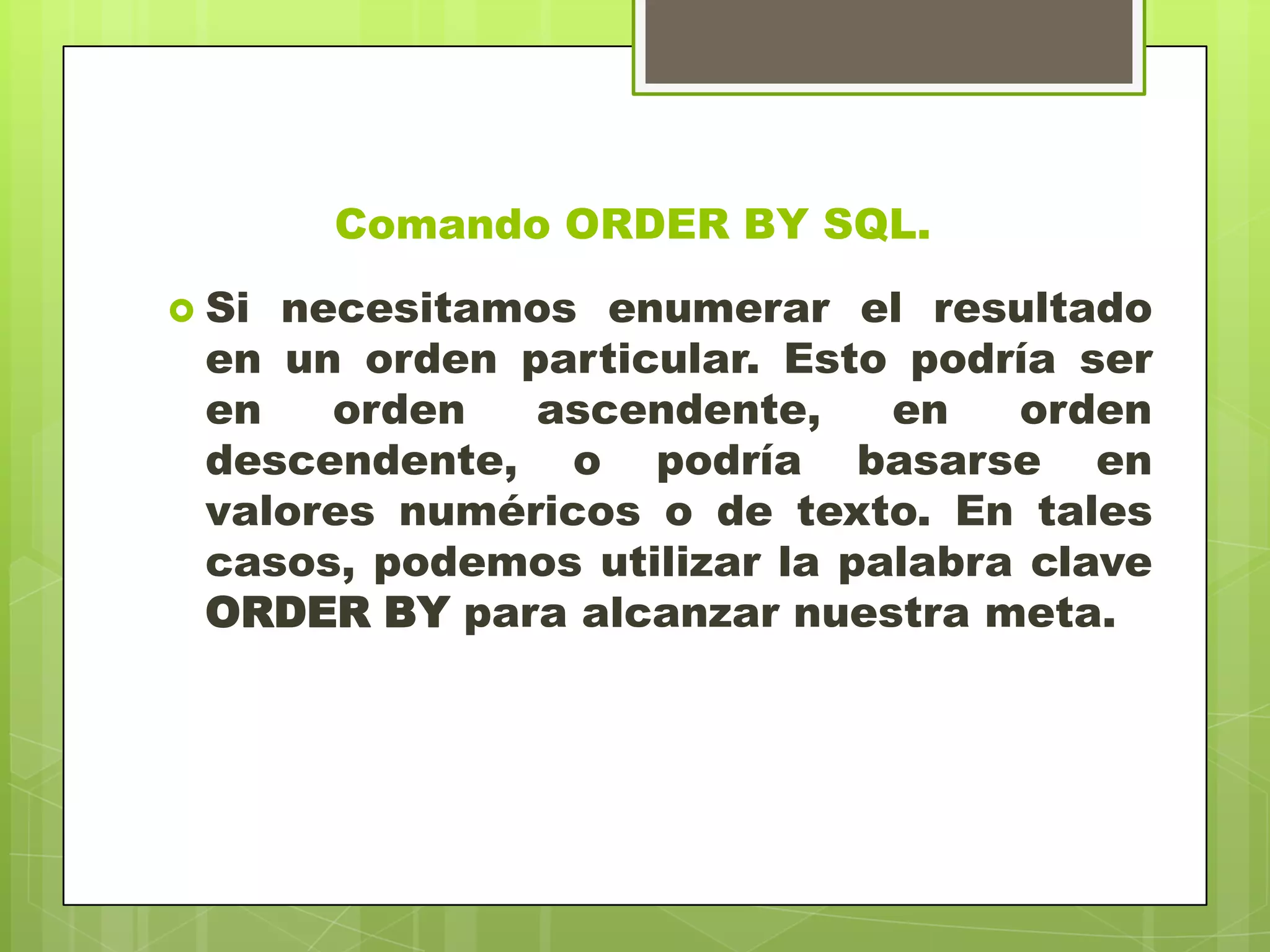 Comando ORDER BY SQL.
 Si necesitamos enumerar el resultado
en un orden particular. Esto podría ser
en orden ascendente, en orden
descendente, o podría basarse en
valores numéricos o de texto. En tales
casos, podemos utilizar la palabra clave
ORDER BY para alcanzar nuestra meta.
 