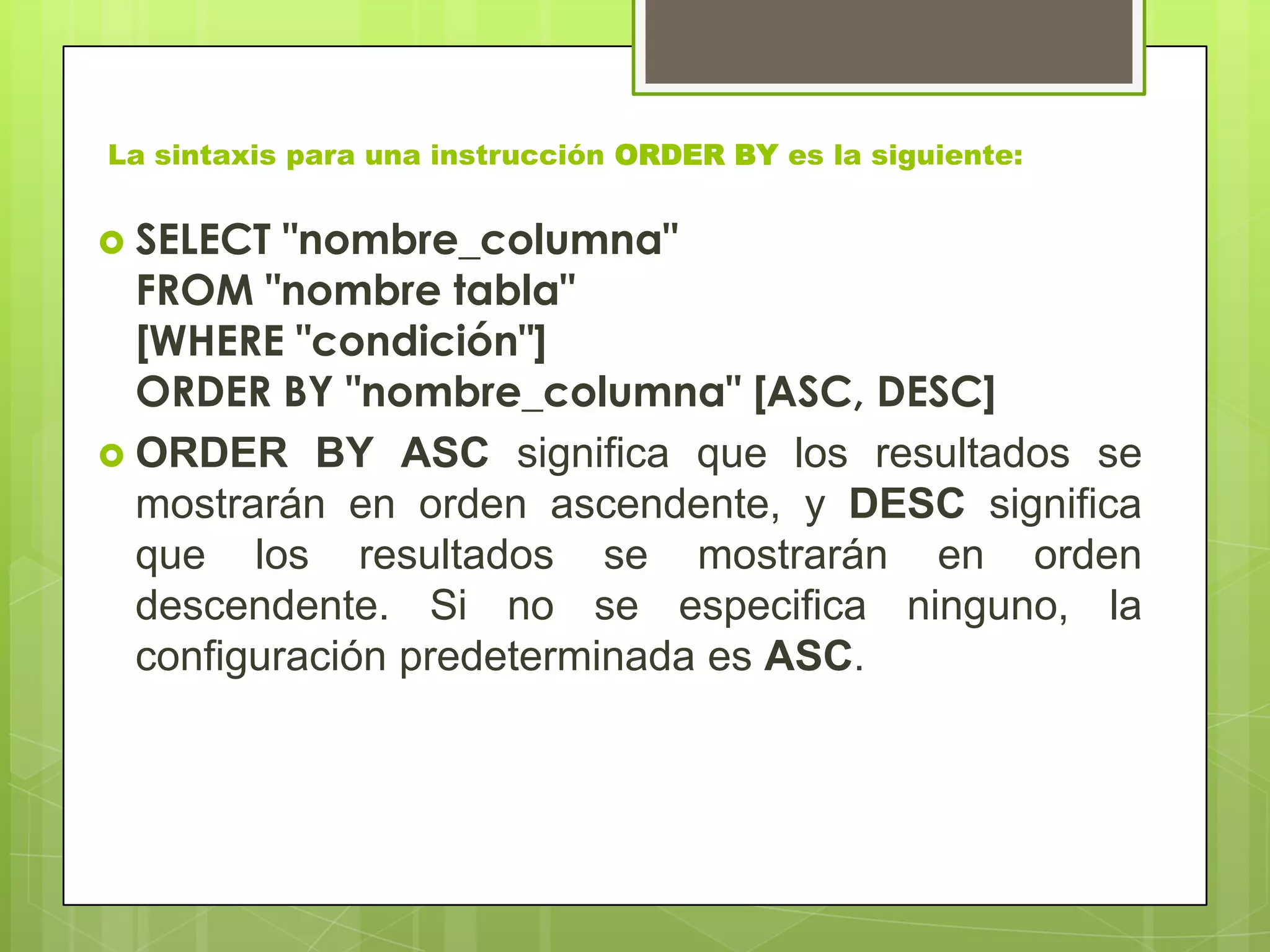 La sintaxis para una instrucción ORDER BY es la siguiente:
 SELECT "nombre_columna"
FROM "nombre tabla"
[WHERE "condición"]
ORDER BY "nombre_columna" [ASC, DESC]
 ORDER BY ASC significa que los resultados se
mostrarán en orden ascendente, y DESC significa
que los resultados se mostrarán en orden
descendente. Si no se especifica ninguno, la
configuración predeterminada es ASC.
 