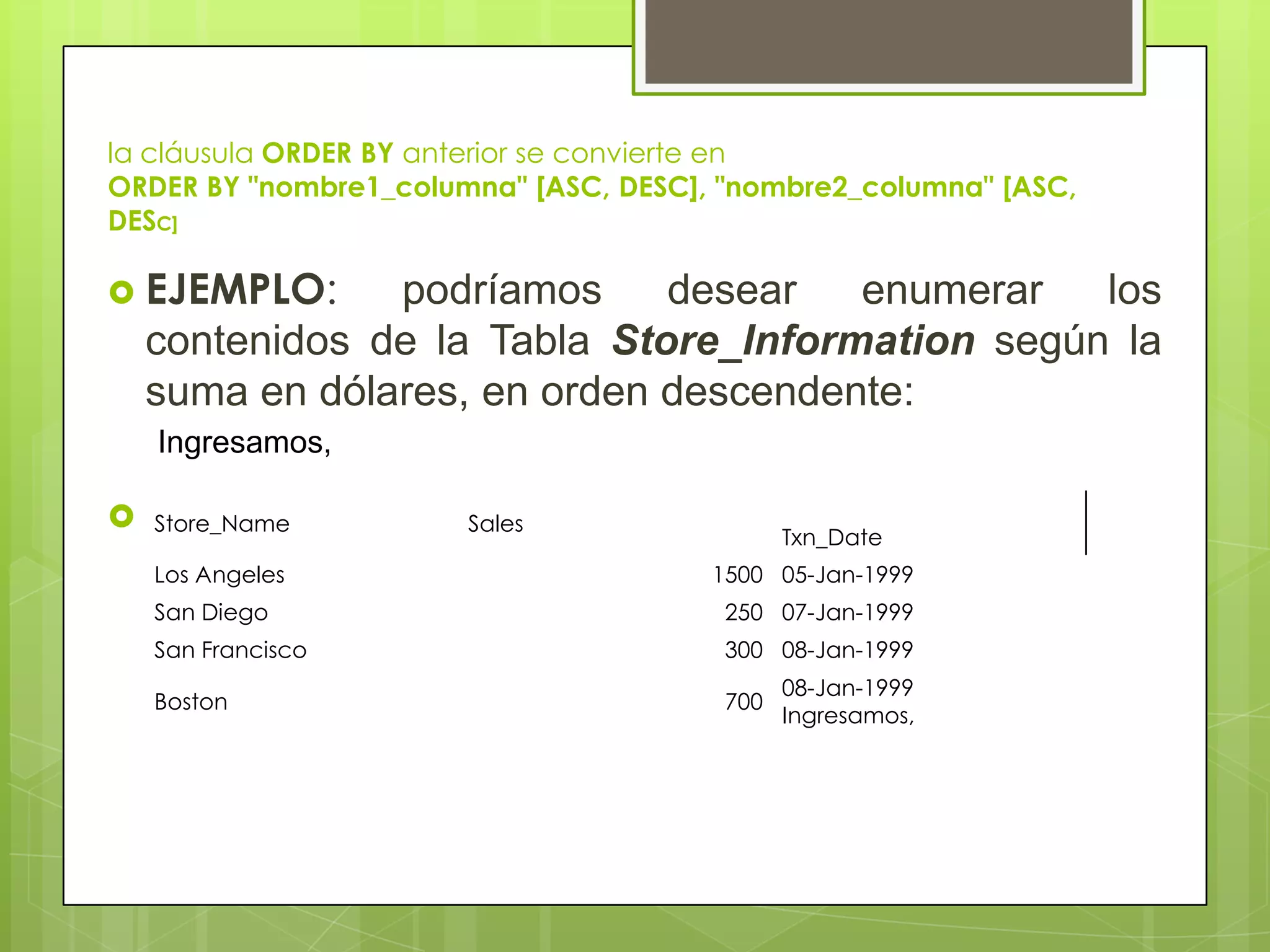 la cláusula ORDER BY anterior se convierte en
ORDER BY "nombre1_columna" [ASC, DESC], "nombre2_columna" [ASC,
DESC]
 EJEMPLO: podríamos desear enumerar los
contenidos de la Tabla Store_Information según la
suma en dólares, en orden descendente:
 Tabla Store_Information.Store_Name Sales
Txn_Date
Los Angeles 1500 05-Jan-1999
San Diego 250 07-Jan-1999
San Francisco 300 08-Jan-1999
Boston 700
08-Jan-1999
Ingresamos,
Ingresamos,
 
