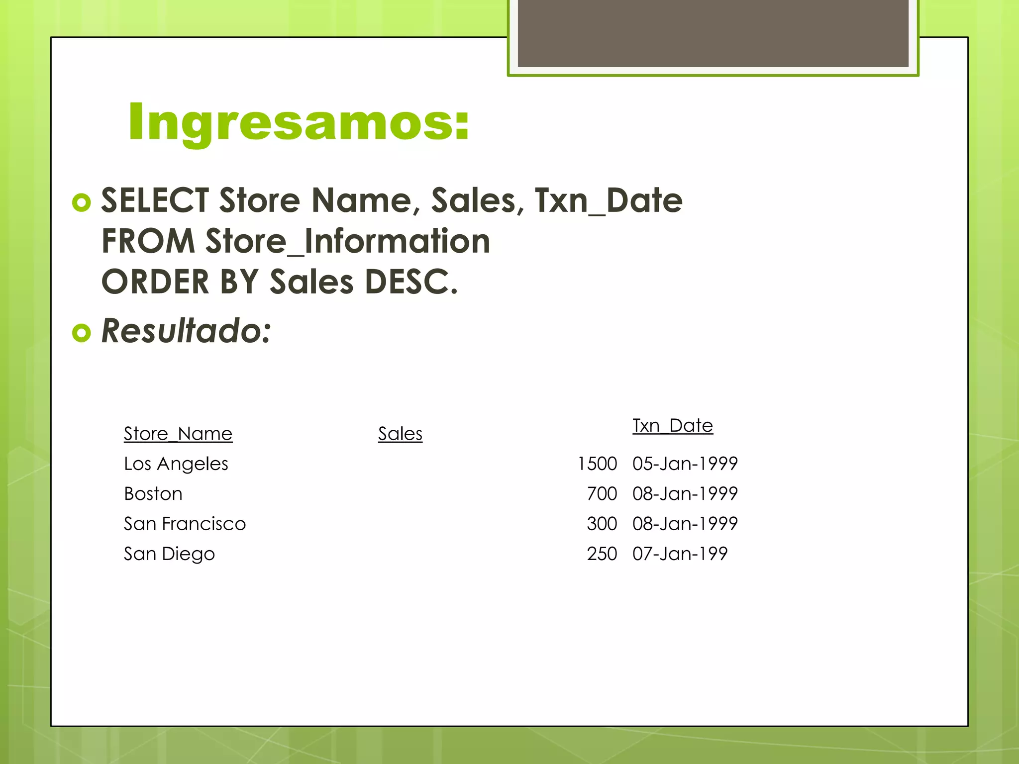 Ingresamos:
 SELECT Store Name, Sales, Txn_Date
FROM Store_Information
ORDER BY Sales DESC.
 Resultado:
Txn_DateStore_Name Sales
Los Angeles 1500 05-Jan-1999
Boston 700 08-Jan-1999
San Francisco 300 08-Jan-1999
San Diego 250 07-Jan-199
 