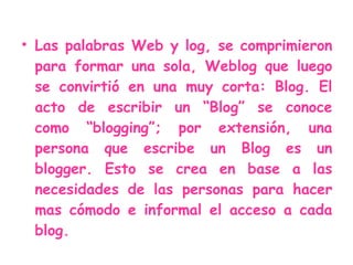 Las palabras Web y log, se comprimieron para formar una sola, Weblog que luego se convirtió en una muy corta: Blog. El acto de escribir un “Blog” se conoce como “blogging”; por extensión, una persona que escribe un Blog es un blogger. Esto se crea en base a las necesidades de las personas para hacer mas cómodo e informal el acceso a cada blog. 