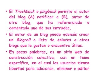 El  Trackback o pingback  permite al autor del blog (A) notificar a (B), autor de otro blog, que ha referenciado o comentado una de sus entradas. El autor de un blog puede además crear un  Blogroll  o lista de enlaces a otros blogs que le gustan o encuentra útiles. En pocas palabras, es un sitio web de construcción colectiva, con un tema específico, en el cual los usuarios tienen libertad para adicionar, eliminar o editar los contenidos.  