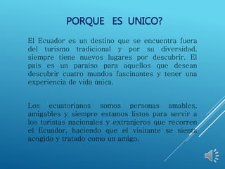 PORQUE ES UNICO?
El Ecuador es un destino que se encuentra fuera
del turismo tradicional y por su diversidad,
siempre tiene nuevos lugares por descubrir. El
país es un paraíso para aquellos que desean
descubrir cuatro mundos fascinantes y tener una
experiencia de vida única.
Los ecuatorianos somos personas amables,
amigables y siempre estamos listos para servir a
los turistas nacionales y extranjeros que recorren
el Ecuador, haciendo que el visitante se sienta
acogido y tratado como un amigo.
 