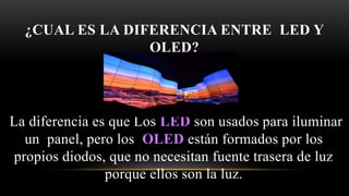 ¿CUAL ES LA DIFERENCIA ENTRE LED Y
OLED?
La diferencia es que Los LED son usados para iluminar
un panel, pero los OLED están formados por los
propios diodos, que no necesitan fuente trasera de luz
porque ellos son la luz.
 