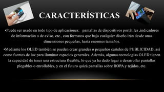 CARACTERÍSTICAS
•Puede ser usado en todo tipo de aplicaciones: pantallas de dispositivos portátiles ,indicadores
de información o de aviso, etc., con formatos que bajo cualquier diseño irán desde unas
dimensiones pequeñas, hasta enormes tamaños.
•Mediante los OLED también se pueden crear grandes o pequeños carteles de PUBLICIDAD, así
como fuentes de luz para iluminar espacios generales.​ Además, algunas tecnologías OLED tienen
la capacidad de tener una estructura flexible, lo que ya ha dado lugar a desarrollar pantallas
plegables o enrollables, y en el futuro quizá pantallas sobre ROPA y tejidos, etc.
 