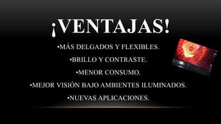 ¡VENTAJAS!
•MÁS DELGADOS Y FLEXIBLES.
•BRILLO Y CONTRASTE.
•MENOR CONSUMO.
•MEJOR VISIÓN BAJO AMBIENTES ILUMINADOS.
•NUEVAS APLICACIONES.
 