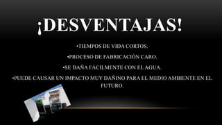¡DESVENTAJAS!
•TIEMPOS DE VIDA CORTOS.
•PROCESO DE FABRICACIÓN CARO.
•SE DAÑA FÁCILMENTE CON EL AGUA.
•PUEDE CAUSAR UN IMPACTO MUY DAÑINO PARA EL MEDIO AMBIENTE EN EL
FUTURO.
 