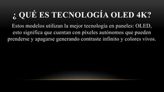 ¿ QUÉ ES TECNOLOGÍA OLED 4K?
Estos modelos utilizan la mejor tecnología en paneles: OLED,
esto significa que cuentan con píxeles autónomos que pueden
prenderse y apagarse generando contraste infinito y colores vivos.
 