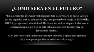 ¿COMO SERA EN EL FUTURO?
•En la actualidad existen investigaciones para desarrollar una nueva versión
del led orgánico que no sólo emita luz, sino que también recoja la ENERGÍA
SOLAR para producir electricidad. De momento no hay ninguna fecha para su
comercialización, pero ya se está hablando de cómo hacerlo para su
fabricación masiva .
•Con esta tecnología se podrían construir todo tipo de pequeños aparatos
eléctricos que se podrían autoabastecer de energía.
 