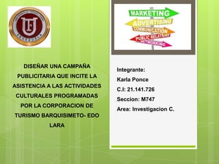 DISEÑAR UNA CAMPAÑA
PUBLICITARIA QUE INCITE LA
ASISTENCIA A LAS ACTIVIDADES
CULTURALES PROGRAMADAS
POR LA CORPORACION DE
TURISMO BARQUISIMETO- EDO
LARA

Integrante:
Karla Ponce
C.I: 21.141.726
Seccion: M747
Area: Investigacion C.

 