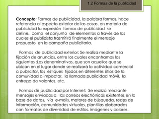 1.2 Formas de la publicidad

Concepto: Formas de publicidad, la palabra formas, hace
referencia al aspecto exterior de las cosas, en materia de
publicidad la expresión formas de publicidad se
define, como el conjunto de elementos a través de las
cuales el publicista trasmitirá finalmente el mensaje
propuesto en la campaña publicitaria.
Formas de publicidad exterior: Se realiza mediante la
fijación de anuncios, entre los cuales encontramos los
siguientes :Los denominativos, que son aquellos que se
ubican en el lugar donde se realizará la actividad comercial
a publicitar, los estiques fijados en diferentes sitios de la
comunidad a impactar, la llamada publicidad móvil, la
entrega de volantes, etc.
Formas de publicidad por Internet: Se realiza mediante
mensajes enviados a los correos electrónicos existentes en la
base de datos, vía e-mails, motores de búsqueda, redes de
información, comunidades virtuales, plantillas elaboradas
con formatos de diversidad de estilos, imágenes y colores.

 