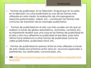 Continuación
•

Formas de publicidad en la Televisión: Al igual que en la radio,
en la televisión, la cuña publicitaria es una de las formas más
utilizadas en este medio, la realización de microprogramas,
espacios patrocinados, videos, etc., constituyen las formas más
comunes de trasmisión de los mensajes publicitarios.

•

Formas de publicidad en el aire: Las más usuales son las que se
realizan a través de globos aerostáticos, avionetas, cometas etc.,
es importante resaltar que una cosa es las formas de publicidad en
el aire y otra muy diferente la publicidad al aire libre, púes ésta
última hace referencia a otras formas de publicidad como las
vallas publicitarias, publicidad móvil, etc.

•

Formas de publicidad en prensa: Entre los más utilizados a través
de este medio encontramos entre otros los anuncios especiales o
preferentes, los clasificados, comunicados, etc.

• URL: http://www.promonegocios.net/mercadotecnia/publicidadtipos.html

 