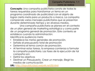 Campaña Publicitaria. 1.1
como se realiza
Concepto: Una campaña publicitaria consta de todas la
tareas requeridas para transformar un tema en un
programa coordinado de publicidad con el objeto de
lograr cierta meta para un producto o marca, La compaña
comprende varios mensajes publicitarios que se presentan
durante determinado tiempo y en diversos medios.
Una campaña publicitaria se planea en el contexto
de un plan general de marketing estratégico y como parte
de un programa general de promoción. Este contexto se
establece cuando la administración:
Identifica la audiencia meta
• Establece las metas generales de promoción.
• Señala el presupuesto total de promoción
• Determina el tema común de promoción.
• Al terminar estas tareas, la empresa comienza a formular
la campaña publicitaria. Las fases de la ejecución de tal
campaña son:
• Definir los objetivos
• Destinar un Presupuesto, Crear un mensaje, Elegir los
medios de comunicación
URL: http://lapublicidad.web44.net/8.html

 