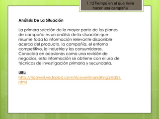 1.12Tiempo en el que lleva
hacer una campaña
Análisis De La Situación
La primera sección de la mayor parte de los planes
de campaña es un análisis de la situación que
resume toda la información relevante disponible
acerca del producto, la compañía, el entorno
competitivo, la industria y los consumidores.
Conocida en ocasiones como una revisión de
negocios, esta información se obtiene con el uso de
técnicas de investigación primaria y secundaria.
URL:
http://ricoveri.ve.tripod.com/ricoverimarketing2/id51.
html

 