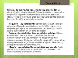 Características
Primero.- La publicidad necesita de un patrocinador: Es
decir, alguien interesado en informar, recordar o persuadir a
un público objetivo, acerca de sus productos, servicios,
ideas, etc.; por lo cual, se dice que la publicidad se basa en
la comunicación interesada en un fin.
Segundo.- La publicidad tiene un costo: El cual, varía de
acuerdo al tipo de medio de comunicación que se va a
emplear; por ejemplo, la televisión es mucho más costosa
que la publicación en un periódico local.
Tercero.- La publicidad tiene un público objetivo: Si bien,
lapublicidad se caracteriza por utilizar medios de
comunicación masivos, también va dirigida hacia un
segmento en particular; por ejemplo, una región geográfica,
un segmento demográfico (hombres, mujeres, niños, etc...),
un segmento socioeconómico, etc.
Cuarto.- La publicidad tiene objetivos que cumplir: Por lo
general, los objetivos de la publicidad son similares a los
objetivos de la promoción, que son:

 