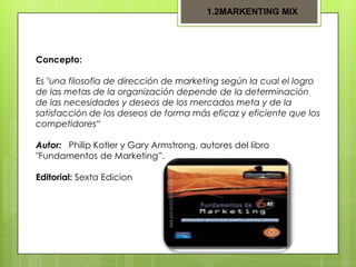1.2MARKENTING MIX

Concepto:
Es "una filosofía de dirección de marketing según la cual el logro
de las metas de la organización depende de la determinación
de las necesidades y deseos de los mercados meta y de la
satisfacción de los deseos de forma más eficaz y eficiente que los
competidores“
Autor: Philip Kotler y Gary Armstrong, autores del libro
"Fundamentos de Marketing”.
Editorial: Sexta Edicion

 