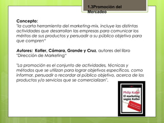 1.3Promoción del
Mercadeo
Concepto:
"la cuarta herramienta del marketing-mix, incluye las distintas
actividades que desarrollan las empresas para comunicar los
méritos de sus productos y persuadir a su público objetivo para
que compren“
Autores: Kotler, Cámara, Grande y Cruz, autores del libro
"Dirección de Marketing“
"La promoción es el conjunto de actividades, técnicas y
métodos que se utilizan para lograr objetivos específicos, como
informar, persuadir o recordar al público objetivo, acerca de los
productos y/o servicios que se comercializan".

 