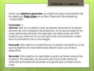 Publicidad. 1.1 objetivos

Autor: Los objetivos generales, se clasifican según el propósito de
los objetivos. Philip Kotler en su libro "Dirección de Marketing
“marzo 2006
Concepto: I
nformar: Este es un objetivo que se planea alcanzar en la etapa
pionera de una categoría de productos, en la que el objetivo es
crear demanda primaria. Por ejemplo, los fabricantes de DVD
tuvieron que informar en un principio a los consumidores cuáles
eran los beneficios de su tecnología .
Persuadir: Este objetivo se planifica en la etapa competitiva, en la
que el objetivo es crear demanda selectiva por una marca
específica.
Recordar: Este objetivo es aplicable cuando se tienen productos
maduros. Por ejemplo, los anuncios de Coca-Cola tienen la
intención primordial de recordar a la gente que compre CocaCola.

 