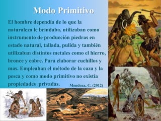 Modo Primitivo
El hombre dependía de lo que la
naturaleza le brindaba, utilizaban como
instrumento de producción piedras en
estado natural, tallada, pulida y también
utilizaban distintos metales como el hierro,
bronce y cobre. Para elaborar cuchillos y
mas. Empleaban el método de la caza y la
pesca y como modo primitivo no existía
propiedades privadas. Mendoza, C. (2012)
 
