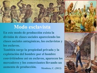 Modo esclavista
En este modo de producción exista la
división de clases sociales apareciendo las
clases sociales antagónicas, los esclavistas y
los esclavos.
También surge la propiedad privada y la
explotación del hombre por el hombre
convirtiéndose así en esclavos, aparecen los
mercaderes y los comerciantes llevando un
aumento de producción. Mendoza, C. (2012)
 