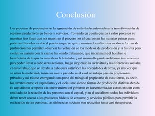 Conclusión
Los procesos de producción es la agrupación de actividades orientadas a la transformación de
recursos productivos en bienes y servicios. Tomando en cuenta que para estos procesos se
muestras tres fases que nos muestran el proceso por el cual pasan las materias primas para
poder así llevarlas a cabo al producto que se quiere mostrar. Los distintos modos o formas de
producción nos permiten observar la evolución de los modelos de producción y la distinta pero
evolutiva manera con la cual se ha venido trabajando, que inicialmente el hombre se
beneficiaba de lo que la naturaleza le brindaba, y así mismo llegando a elaborar instrumentos
para poder llevar a cabo otras acciones, luego surgiendo la esclavitud y las diferencias sociales,
el duro trabajo que se llevaba a cabo para satisfacer las necesidades de otros, ya una vez que
se retira la esclavitud, inicia un nuevo periodo en el cual se trabaja pero en propiedades
privadas y así mismo entregando una parte del trabajo al propietario de esas tierras, es decir,
los terratenientes; el capitalismo y el socialismo siendo formas de producción distintas debido
El capitalismo se opone a la intervención del gobierno en la economía, las clases existen como
resultado de la relación de las personas con el capital, y en el socialismo todos los individuos
deben tener acceso a los productos básicos de consumo y servicios públicos para permitir la
realización de las personas, las diferencias sociales son reducidas hasta casi desaparecer.
 
