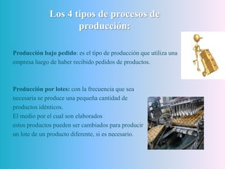 Los 4 tipos de procesos de
producción:
Producción bajo pedido: es el tipo de producción que utiliza una
empresa luego de haber recibido pedidos de productos.
Producción por lotes: con la frecuencia que sea
necesaria se produce una pequeña cantidad de
productos idénticos.
El medio por el cual son elaborados
estos productos pueden ser cambiados para producir
un lote de un producto diferente, si es necesario.
 