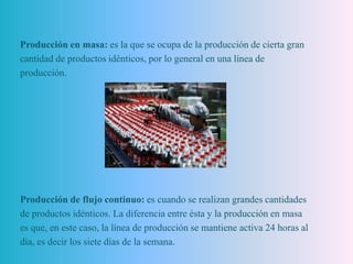 Producción en masa: es la que se ocupa de la producción de cierta gran
cantidad de productos idénticos, por lo general en una línea de
producción.
Producción de flujo continuo: es cuando se realizan grandes cantidades
de productos idénticos. La diferencia entre ésta y la producción en masa
es que, en este caso, la línea de producción se mantiene activa 24 horas al
día, es decir los siete días de la semana.
 