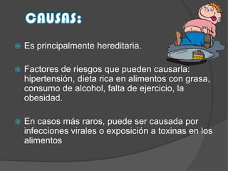 

Es principalmente hereditaria.



Factores de riesgos que pueden causarla:
hipertensión, dieta rica en alimentos con grasa,
consumo de alcohol, falta de ejercicio, la
obesidad.



En casos más raros, puede ser causada por
infecciones virales o exposición a toxinas en los
alimentos

 