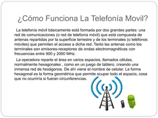 ¿Cómo Funciona La Telefonía Movil?
La telefonía móvil básicamente está formada por dos grandes partes: una
red de comunicaciones (o red de telefonía móvil) que está compuesta de
antenas repartidas por la superficie terrestre y de los terminales (o teléfonos
móviles) que permiten el acceso a dicha red. Tanto las antenas como los
terminales son emisores-receptores de ondas electromagnéticas con
frecuencias entre 900 y 2000 MHz.
La operadora reparte el área en varios espacios, llamados células,
normalmente hexagonales , como en un juego de tablero, creando una
inmensa red de hexágonos. De ahí viene el nombre de celular. La forma
hexagonal es la forma geométrica que permite ocupar todo el espacio, cosa
que no ocurriría si fueran circunferencias.
 