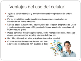 Ventajas del uso del celular
 Ayuda a cortar distancias y a estar en contacto con personas de todo el
mundo
 Por su portabilidad, podemos ubicar a las personas donde ellas se
encuentren en forma inmediata.
 Su bajo costo. Actualmente, hay celulares que integran programas de video
y audio conferencia como el Skype donde llamar a cualquier usuario en el
mundo resulta gratis.
 Puedo combinar múltiples aplicaciones, como mensajes de texto, mensajes
de voz, acceso a redes sociales, cámara de fotos, etc
 Han difundido noticias y hechos relevantes a nivel mundial
 Cuando los medios convencionales han sido silenciados, las redes sociales
a través de los celulares han ayudado a despejar la verdad.
 