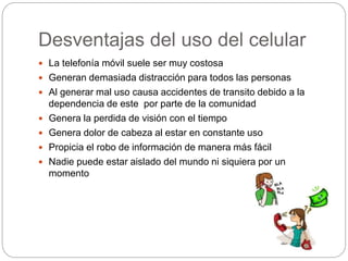 Desventajas del uso del celular
 La telefonía móvil suele ser muy costosa
 Generan demasiada distracción para todos las personas
 Al generar mal uso causa accidentes de transito debido a la
dependencia de este por parte de la comunidad
 Genera la perdida de visión con el tiempo
 Genera dolor de cabeza al estar en constante uso
 Propicia el robo de información de manera más fácil
 Nadie puede estar aislado del mundo ni siquiera por un
momento
 