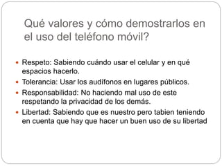 Qué valores y cómo demostrarlos en
el uso del teléfono móvil?
 Respeto: Sabiendo cuándo usar el celular y en qué
espacios hacerlo.
 Tolerancia: Usar los audífonos en lugares públicos.
 Responsabilidad: No haciendo mal uso de este
respetando la privacidad de los demás.
 Libertad: Sabiendo que es nuestro pero tabien teniendo
en cuenta que hay que hacer un buen uso de su libertad
 