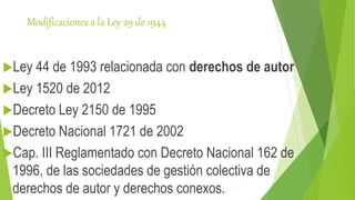 Modificaciones a la Ley 29 de 1944
Ley 44 de 1993 relacionada con derechos de autor
Ley 1520 de 2012
Decreto Ley 2150 de 1995
Decreto Nacional 1721 de 2002
Cap. III Reglamentado con Decreto Nacional 162 de
1996, de las sociedades de gestión colectiva de
derechos de autor y derechos conexos.
 