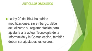 ARTÍCULOS OBSOLETOS
La ley 29 de 1944 ha sufrido
modificaciones, sin embargo, debe
actualizarse su reglamentación para
ajustarla a la actual Tecnología de la
Información y la Comunicación, también
deben ser ajustados los valores.
 