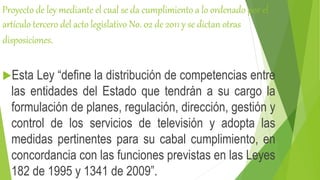 Proyecto de ley mediante el cual se da cumplimiento a lo ordenado por el
artículo tercero del acto legislativo No. 02 de 2011 y se dictan otras
disposiciones.
Esta Ley “define la distribución de competencias entre
las entidades del Estado que tendrán a su cargo la
formulación de planes, regulación, dirección, gestión y
control de los servicios de televisión y adopta las
medidas pertinentes para su cabal cumplimiento, en
concordancia con las funciones previstas en las Leyes
182 de 1995 y 1341 de 2009”.
 