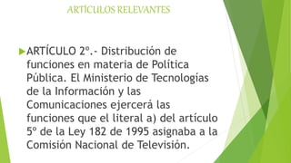 ARTÍCULOS RELEVANTES
ARTÍCULO 2º.- Distribución de
funciones en materia de Política
Pública. El Ministerio de Tecnologías
de la Información y las
Comunicaciones ejercerá las
funciones que el literal a) del artículo
5º de la Ley 182 de 1995 asignaba a la
Comisión Nacional de Televisión.
 