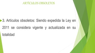 ARTÍCULOS OBSOLETOS
3. Artículos obsoletos: Siendo expedida la Ley en
2011 se considera vigente y actualizada en su
totalidad
 