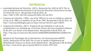 REFERENCIAS
 Autoridad Nacional de Televisión. (2013). Resolución No. 0433 de 2013 "Por la
cual se Reglamenta Parcialmente el Servicio de Televisión Comunitaria Cerrada
sin Ánimo de Lucro". Recuperado el 06 de 2016, de
http://200.13.255.196/file/resoluci%C3%B3n-433-de-2013
 Congreso de Colombia. (1993). Ley 44 de 1993 por la cual se modifica y adiciona
la Ley 23 de 1982 y se modifica la Ley 29 de 1944. Recuperado el 06 de 2016, de
http://www.alcaldiabogota.gov.co/sisjur/normas/Norma1.jsp?i=3429#1
 Congreso de Colombia. (2011). Proyecto de Ley mediante el cual se da
cumplimiento a lo ordenado por el Artículo Tercero del Acto Legislativo Número
02 de 2011 y se dictan otras disposiciones. Recuperado el 06 de 2016, de
http://flip.org.co/resources/documents/64560ab89fda0d90bb9a61a3e06d1e10.
pdf
 Ministerio de Tecnologías de la Información y las Comunicaciones MINTIC.
(2010). Resolución 415 de 2010 "Por la cual se expide el Reglamento de
Radiodifusión Sonora y se dictan otras disposiciones". Recuperado el 06 de 2016,
de http://www.mintic.gov.co/portal/604/w3-article-3797.html
 