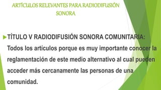 ARTÍCULOS RELEVANTES PARA RADIODIFUSIÓN
SONORA
TÍTULO V RADIODIFUSIÓN SONORA COMUNITARIA:
Todos los artículos porque es muy importante conocer la
reglamentación de este medio alternativo al cual pueden
acceder más cercanamente las personas de una
comunidad.
 